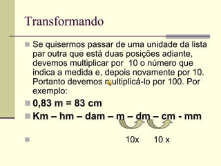 Transformando
 Se quisermos passar de uma unidade da lista
    par outra que está duas posições adiante,
    devemos multiplicar por 10 o número que
    indica a medida e, depois novamente por 10.
    Portanto devemos multiplicá-lo por 100. Por
    exemplo:
 0,83 m = 83 cm
 Km – hm – dam – m – dm – cm - mm

                          10x    10 x
 