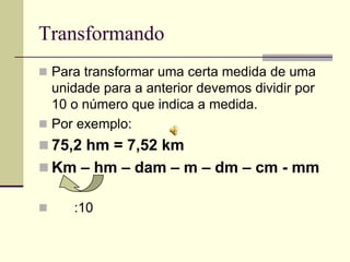 Transformando
 Para transformar uma certa medida de uma
  unidade para a anterior devemos dividir por
  10 o número que indica a medida.
 Por exemplo:
 75,2 hm = 7,52 km
 Km – hm – dam – m – dm – cm - mm

    :10
 