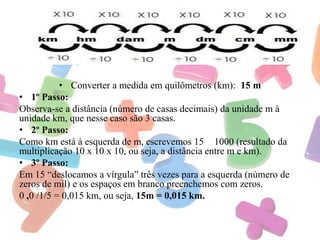 • Converter a medida em quilômetros (km): 15 m
• 1º Passo:
Observa-se a distância (número de casas decimais) da unidade m à
unidade km, que nesse caso são 3 casas.
• 2º Passo:
Como km está à esquerda de m, escrevemos 15 1000 (resultado da
multiplicação 10 x 10 x 10, ou seja, a distância entre m e km).
• 3º Passo:
Em 15 “deslocamos a vírgula” três vezes para a esquerda (número de
zeros de mil) e os espaços em branco preenchemos com zeros.
0 ,0 /1/5 = 0,015 km, ou seja, 15m = 0,015 km.

 
