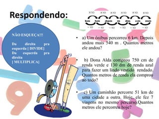 Respondendo:
NÃO ESQUEÇA!!!
Da
direita
pra
esquerda [ DIVIDE]
Da
esquerda
pra
direita
[ MULTIPLICA]

• a) Um ônibus percorreu 6 km. Depois
andou mais 540 m . Quantos metros
ele andou?
•

b) Dona Alda comprou 750 cm de
renda verde e 130 dm de renda azul
para fazer um lindo vestido rendado.
Quantos metros de renda ela comprou
ao todo?

•

c) Um caminhão percorre 51 km de
uma cidade a outra. Hoje, ele fez 7
viagens no mesmo percurso.Quantos
metros ele percorreu hoje?

 