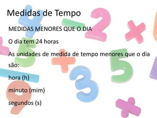 Medidas de Tempo
MEDIDAS MENORES QUE O DIA
O dia tem 24 horas

As unidades de medida de tempo menores que o dia
são:
hora (h)
minuto (mim)
segundos (s)

 