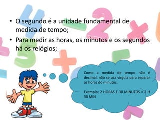 • O segundo é a unidade fundamental de
medida de tempo;
• Para medir as horas, os minutos e os segundos
há os relógios;

Como a medida de tempo não é
decimal, não se usa virgula para separar
as horas do minutos.
Exemplo: 2 HORAS E 30 MINUTOS = 2 H
30 MIN

 