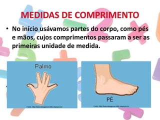 • No início usávamos partes do corpo, como pés
e mãos, cujos comprimentos passaram a ser as
primeiras unidade de medida.

• METRO

 