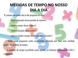 MEDIDAS DE TEMPO NO NOSSO
DIA A DIA
É comum em nosso dia-a-dia pergunta do tipo:
- Qual a duração dessa partida de futebol?
- Qual o tempo dessa viagem?

- Qual a duração desse curso?
- Qual o melhor tempo obtido por esse corredor?
Todas essas perguntas serão respondidas tomando por base uma unidade
padrão de medida de tempo.
A unidade de tempo escolhida como padrão no Sistema Internacional (SI) é
o segundo.

 
