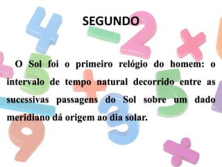 SEGUNDO
O Sol foi o primeiro relógio do homem: o
intervalo de tempo natural decorrido entre as
sucessivas passagens do Sol sobre um dado

meridiano dá origem ao dia solar.

 