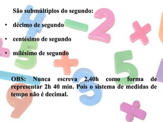 São submúltiplos do segundo:
• décimo de segundo
• centésimo de segundo
• milésimo de segundo

OBS: Nunca escreva 2,40h como forma de
representar 2h 40 min. Pois o sistema de medidas de
tempo não é decimal.

 