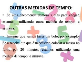 OUTRAS MEDIDAS DE TEMPO:
• Se uma encomenda demora 7 dias para chegar,
estamos

utilizando outra medida de tempo: a

semana.
• Imagine que vamos fazer um bolo, por exemplo.
Se a receita diz que é necessário colocar a massa no
forno por 20 minutos, estamos utilizando uma
medida de tempo: o minuto.

 