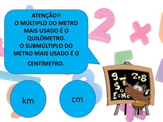 ATENÇÃO!!
O MÚLTIPLO DO METRO
MAIS USADO É O
QUILÔMETRO.
O SUBMÚLTIPLO DO
METRO MAIS USADO É O
CENTÍMETRO.

km

cm

 