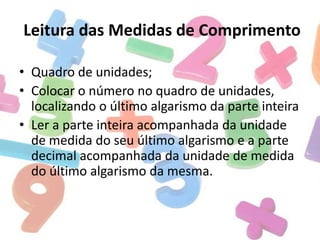Leitura das Medidas de Comprimento
• Quadro de unidades;
• Colocar o número no quadro de unidades,
localizando o último algarismo da parte inteira
• Ler a parte inteira acompanhada da unidade
de medida do seu último algarismo e a parte
decimal acompanhada da unidade de medida
do último algarismo da mesma.

 