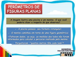 A imagem ilustra uma    piscina e um menino. O que você
        poderia dizer a   respeito do que observou?


      ● A piscina possuía seu formato retangular;
● O menino caminhou em torno de uma figura geométrica;
• Faltavam dados, ou seja, as medidas dos lados não foram
informadas para calcular o percurso realizado pelo menino;
    ● Perguntaram :“quantos metros têm cada lado”?




                                                            SAIR
 