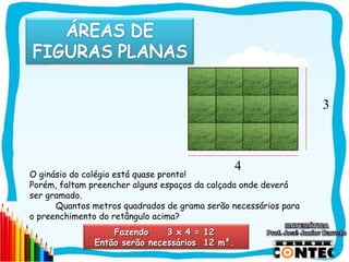 3



                                               4
O ginásio do colégio está quase pronto!
Porém, faltam preencher alguns espaços da calçada onde deverá
ser gramado.
      Quantos metros quadrados de grama serão necessários para
o preenchimento do retângulo acima?
                  Fazendo     3 x 4 = 12
              Então serão necessários 12 m².
                                                                 SAIR
 