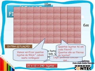 10m



                                                                 6m



OUTRA SITUAÇÃO                             Quantas lajotas há em
                                           cada fileira?
     Observe o piso de um salão de festas. Um pedreiro deverá
      Vamos verificar quantas              Quantas são as fileiras
       colocar lajotas de 50cm de lado. Quantas lajotas serão
      lajotas de 50cm² cabem               de lajotas?
                            necessárias?
                                       Logo, podemos concluir
          neste retângulo!
                                                que...

               20 x 12 = 240 lajotas
                                                                     SAIR
 