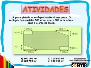 A parte pintada no retângulo abaixo é uma praça. O
retângulo tem medidas 500 m de base e 300 m de altura.
                Qual é a área da praça?




         a) 100 000 m2          b) 110 500 m2
         c) 128 750 m2          d) 133 750 m2

                                                         SAIR
 