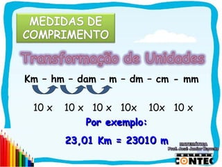 Km – hm – dam – m – dm – cm - mm

 10 x   10 x 10 x 10x 10x 10 x
            Por exemplo:
        23,01 Km = 23010 m

                                   SAIR
 
