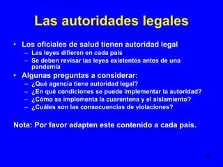 Las autoridades legales Los oficiales de salud tienen autoridad legal Las leyes difieren en cada país Se deben revisar las leyes existentes antes de una pandemia Algunas preguntas a considerar: ¿Qué agencia tiene autoridad legal? ¿En qué condiciones se puede implementar la autoridad? ¿Cómo se implementa la cuarentena y el aislamiento? ¿Cuáles son las consecuencias de violaciones? Nota: Por favor adapten este contenido a cada país.  