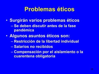 Problemas éticos Surgirán varios problemas éticos Se deben discutir antes de la fase pandémica Algunos asuntos éticos son: Restricción de la libertad individual Salarios no recibidos Compensación por el aislamiento o la cuarentena obligatoria 