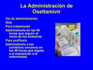 La Administración de Oseltamivir Vía de administración Oral Para tratamiento Administrarlo en las 48 horas que siguen al inicio de los síntomas. Para profilaxis Administrarlo a los contactos cercanos en las 48 horas que siguen a la exposición a la enfermedad.  