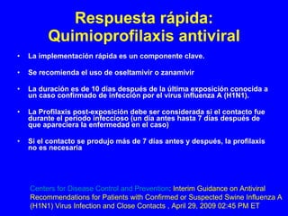 Respuesta rápida: Quimioprofilaxis antiviral La implementación rápida es un componente clave. Se recomienda el uso de oseltamivir o zanamivir La duración es de 10 días después de la última exposición conocida a un caso confirmado de infección por el virus influenza A (H1N1).  La Profilaxis   post-exposición debe ser considerada si el contacto fue durante el período infeccioso (un día antes hasta 7 días después de que apareciera la enfermedad en el caso) Si el contacto se produjo más de 7 días antes y después, la profilaxis no es necesaria Centers for Disease Control and Prevention : Interim Guidance on Antiviral  Recommendations for Patients with Confirmed or Suspected Swine Influenza A  (H1N1) Virus Infection and Close Contacts , April 29, 2009 02:45 PM ET 