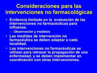 Consideraciones para las intervenciones no farmacológicas Evidencia limitada en la  evaluación de las intervenciones no farmacéuticas para influenza. Observación y modelos Las medidas de intervención no farmacéutica se deben adaptar a cada localidad. Las intervenciones no farmacéuticas se utilizan para retrasar la propagación de una enfermedad, y se deben implementar en coordinación con otras intervenciones.  
