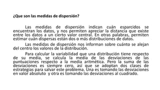 ¿Que son las medidas de dispersión?
Las medidas de dispersión indican cuán esparcidos se
encuentran los datos, y nos permiten apreciar la distancia que existe
entre los datos a un cierto valor central. En otras palabras, permiten
estimar cuán dispersas están dos o más distribuciones de datos.
Las medidas de dispersión nos informan sobre cuánto se alejan
del centro los valores de la distribución.
Para calcular la variabilidad que una distribución tiene respecto
de su media, se calcula la media de las desviaciones de las
puntuaciones respecto a la media aritmética. Pero la suma de las
desviaciones es siempre cero, así que se adoptan dos clases de
estrategias para salvar este problema. Una es tomando las desviaciones
en valor absoluto y otra es tomando las desviaciones al cuadrado.
 
