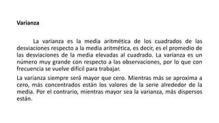 Varianza
La varianza es la media aritmética de los cuadrados de las
desviaciones respecto a la media aritmética, es decir, es el promedio de
las desviaciones de la media elevadas al cuadrado. La varianza es un
número muy grande con respecto a las observaciones, por lo que con
frecuencia se vuelve difícil para trabajar.
La varianza siempre será mayor que cero. Mientras más se aproxima a
cero, más concentrados están los valores de la serie alrededor de la
media. Por el contrario, mientras mayor sea la varianza, más dispersos
están.
 