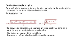 Desviación estándar o típica
Es la raíz de la varianza. O sea, la raíz cuadrada de la media de los
cuadrados de las puntuaciones de desviación.
Se representa por:
• La desviación estándar será siempre un valor positivo o cero, en el
caso de que las puntuaciones sean iguales.
• Si a todos los valores de la variable se
les suma un número la desviación estándar no varía.
 