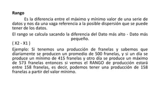 Rango
Es la diferencia entre el máximo y mínimo valor de una serie de
datos y nos da una vaga referencia a la posible dispersión que se puede
tener de los datos.
El rango se calcula sacando la diferencia del Dato más alto - Dato más
pequeño.
( X2 - X1 )
Ejemplo: Si tenemos una producción de franelas y sabemos que
diariamente se producen un promedio de 500 franelas, y si un día se
produce un mínimo de 415 franelas y otro día se produce un máximo
de 573 franelas entonces si vemos el RANGO de producción estará
entre 158 franelas, es decir, podemos tener una producción de 158
franelas a partir del valor mínimo.
 