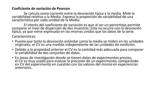 Coeficiente de variación de Pearson
Se calcula como cociente entre la desviación típica y la media. Mide la
variabilidad relativa a la Media. Expresa la proporción de variabilidad de una
característica por cada unidad de la Media.
El interés del coeficiente de variación es que al ser un porcentaje permite
comparar el nivel de dispersión de dos muestras. Esto no ocurre con la desviación
típica, ya que viene expresada en las mismas unidas que los datos de la serie.
Caracteristicas:
• Puesto que tanto la desviación estándar como la media se miden en las unidades
originales, el CV es una medida independiente de las unidades de medición.
• Debido a la propiedad anterior el CV es la cantidad más adecuada para comparar
la variabilidad de dos conjuntos de datos.
• En áreas de investigación donde se tienen datos de experimentos previos,
el CV es muy usado para evaluar la precisión de un experimento, comparando
en CV del experimento en cuestión con los valores del mismo en experiencias
anteriores.
 
