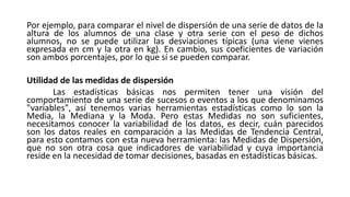 Por ejemplo, para comparar el nivel de dispersión de una serie de datos de la
altura de los alumnos de una clase y otra serie con el peso de dichos
alumnos, no se puede utilizar las desviaciones típicas (una viene vienes
expresada en cm y la otra en kg). En cambio, sus coeficientes de variación
son ambos porcentajes, por lo que sí se pueden comparar.
Utilidad de las medidas de dispersión
Las estadísticas básicas nos permiten tener una visión del
comportamiento de una serie de sucesos o eventos a los que denominamos
"variables", así tenemos varias herramientas estadísticas como lo son la
Media, la Mediana y la Moda. Pero estas Medidas no son suficientes,
necesitamos conocer la variabilidad de los datos, es decir, cuán parecidos
son los datos reales en comparación a las Medidas de Tendencia Central,
para esto contamos con esta nueva herramienta: las Medidas de Dispersión,
que no son otra cosa que indicadores de variabilidad y cuya importancia
reside en la necesidad de tomar decisiones, basadas en estadísticas básicas.
 