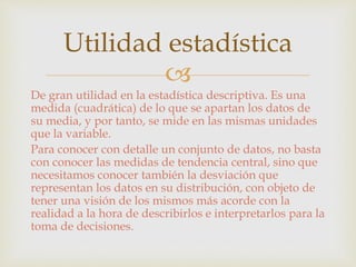 Utilidad estadística 
 
De gran utilidad en la estadística descriptiva. Es una 
medida (cuadrática) de lo que se apartan los datos de 
su media, y por tanto, se mide en las mismas unidades 
que la variable. 
Para conocer con detalle un conjunto de datos, no basta 
con conocer las medidas de tendencia central, sino que 
necesitamos conocer también la desviación que 
representan los datos en su distribución, con objeto de 
tener una visión de los mismos más acorde con la 
realidad a la hora de describirlos e interpretarlos para la 
toma de decisiones. 
 