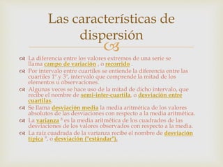 Las características de 
dispersión 
 
 La diferencia entre los valores extremos de una serie se 
llama campo de variación , o recorrido . 
 Por intervalo entre cuartiles se entiende la diferencia entre las 
cuartiles 1º y 3º, intervalo que comprende la mitad de los 
elementos u observaciones. 
 Algunas veces se hace uso de la mitad de dicho intervalo, que 
recibe el nombre de semi-inter-cuartila, o desviación entre 
cuartilas. 
 Se llama desviación media la media aritmética de los valores 
absolutos de las desviaciones con respecto a la media aritmética. 
 La varianza 8 es la media aritmética de los cuadrados de las 
desviaciones de los valores observados con respecto a la media. 
 La raíz cuadrada de la varianza recibe el nombre de desviación 
típica 9, o desviación ("estándar"). 
 