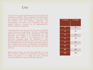 Uso 
A pesar de la gran importancia de las medidas de 
tendencia central y de la cantidad de información 
que aportan individualmente, no hay que dejar 
de señalar que en muchas ocasiones esa 
información, no sólo no es completa, sino que 
puede inducir a errores en su interpretación. 
Veamos algunos ejemplos. 
Consideremos dos grupos de personas extraídos 
como muestras respectivas de dos poblaciones 
distintas: el primero está compuesto por 100 
personas que asisten a la proyección de una 
película para niños, y el segundo por 100 
personas elegidas entre los asistentes a una 
discoteca juvenil. Pudiera ocurrir que, aun siendo 
las distribuciones de las edades de ambos grupos 
muy distinta, la media y la mediana coincidieran 
para ambas. (Da un ejemplo concreto en que esto 
ocurra). 
Igualmente ocurre en este otro ejemplo. La caja 
de un kiosco registra las siguientes entradas en 
miles de pesos, a lo largo de dos semanas 
correspondientes a épocas distintas del año. 
1ª semana 2ª semana 
10 30 
20 40 
30 50 
50 50 
60 60 
80 60 
100 60 
350 350 
 
