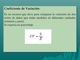 Coeficiente de Variación:
Es un recurso que sirve para comparar la variación de dos
series de datos que están medidos en diferentes unidades
(estatura y peso).
Se expresa en porcentaje.
Coeficiente de Variación:
Es un recurso que sirve para comparar la variación de dos
series de datos que están medidos en diferentes unidades
(estatura y peso).
Se expresa en porcentaje.
 