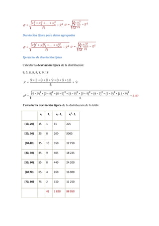Desviación típica para datos agrupados




Ejercicios de desviación típica

Calcular la desviación típica de la distribución:

9, 3, 8, 8, 9, 8, 9, 18




Calcular la desviación típica de la distribución de la tabla:

               xi        fi    xi · fi    xi2 · fi


 [10, 20)     15     1        15         225


 [20, 30)     25     8        200        5000


 [30,40)      35     10       350        12 250


 [40, 50)     45     9        405        18 225


 [50, 60)     55     8        440        24 200


 [60,70)      65     4        260        16 900


 [70, 80)     75     2        150        11 250


                     42       1 820      88 050
 