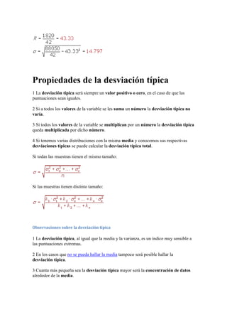 Propiedades de la desviación típica
1 La desviación típica será siempre un valor positivo o cero, en el caso de que las
puntuaciones sean iguales.

2 Si a todos los valores de la variable se les suma un número la desviación típica no
varía.

3 Si todos los valores de la variable se multiplican por un número la desviación típica
queda multiplicada por dicho número.

4 Si tenemos varias distribuciones con la misma media y conocemos sus respectivas
desviaciones típicas se puede calcular la desviación típica total.

Si todas las muestras tienen el mismo tamaño:




Si las muestras tienen distinto tamaño:




Observaciones sobre la desviación típica

1 La desviación típica, al igual que la media y la varianza, es un índice muy sensible a
las puntuaciones extremas.

2 En los casos que no se pueda hallar la media tampoco será posible hallar la
desviación típica.

3 Cuanta más pequeña sea la desviación típica mayor será la concentración de datos
alrededor de la media.
 