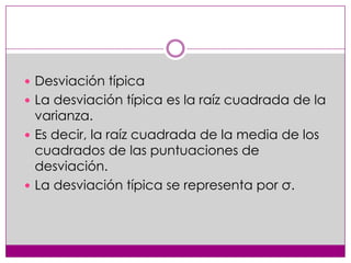  Desviación típica
 La desviación típica es la raíz cuadrada de la

varianza.
 Es decir, la raíz cuadrada de la media de los
cuadrados de las puntuaciones de
desviación.
 La desviación típica se representa por σ.

 