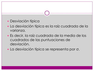  Desviación típica
 La desviación típica es la raíz cuadrada de la

varianza.
 Es decir, la raíz cuadrada de la media de los
cuadrados de las puntuaciones de
desviación.
 La desviación típica se representa por σ.

 
