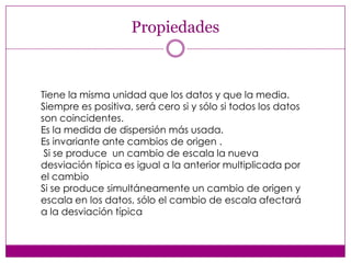 Propiedades

Tiene la misma unidad que los datos y que la media.
Siempre es positiva, será cero si y sólo si todos los datos
son coincidentes.
Es la medida de dispersión más usada.
Es invariante ante cambios de origen .
Si se produce un cambio de escala la nueva
desviación típica es igual a la anterior multiplicada por
el cambio
Si se produce simultáneamente un cambio de origen y
escala en los datos, sólo el cambio de escala afectará
a la desviación típica

 