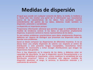 Medidas de dispersión
Al igual que sucede con cualquier conjunto de datos, la media, la mediana y
la moda sólo nos revelan una parte de la información que necesitamos
acerca de las características de los datos. Para aumentar nuestro
entendimiento del patrón de los datos, debemos medir también su
dispersión, extensión o variabilidad.
La dispersión es importante porque:
Proporciona información adicional que permite juzgar la confiabilidad de la
medida de tendencia central. Si los datos se encuentran ampliamente
dispersos, la posición central es menos representativa de los datos.
Ya que existen problemas característicos para datos ampliamente dispersos,
debemos ser capaces de distinguir que presentan esa dispersión antes de
abordar esos problemas.
Quizá se desee comparar las dispersiones de diferentes muestras. Si no se
desea tener una amplia dispersión de valores con respecto al centro de
distribución o esto presenta riesgos inaceptables, necesitamos tener
habilidad de reconocerlo y evitar escoger distribuciones que tengan las
dispersiones más grandes.
Pero si hay dispersión en la mayoría de los datos, y debemos estar en
capacidad de describirla. Ya que la dispersión ocurre frecuentemente y su
grado de variabilidad es importante, ¿cómo medimos la variabilidad de una
distribución empírica?. Vamos a considerar sólo algunas medidas de
dispersión absolutas: el rango, la varianza, la desviación estándar y el
coeficiente de variación.
 