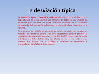 La desviación típica
La desviación típica o desviación estándar (denotada con el símbolo σ o s,
dependiendo de la procedencia del conjunto de datos) es una medida de
dispersión para variables de razón (variables cuantitativas o cantidades
racionales) y de intervalo. Se define como la raíz cuadrada de la varianza de la
variable.
Para conocer con detalle un conjunto de datos, no basta con conocer las
medidas de tendencia central, sino que necesitamos conocer también la
desviación que presentan los datos en su distribución respecto de la media
aritmética de dicha distribución, con objeto de tener una visión de los
mismos más acorde con la realidad al momento de describirlos e
interpretarlos para la toma de decisiones.
 