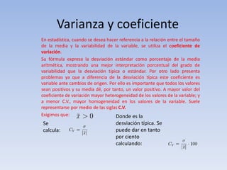 Varianza y coeficiente
En estadística, cuando se desea hacer referencia a la relación entre el tamaño
de la media y la variabilidad de la variable, se utiliza el coeficiente de
variación.
Su fórmula expresa la desviación estándar como porcentaje de la media
aritmética, mostrando una mejor interpretación porcentual del grado de
variabilidad que la desviación típica o estándar. Por otro lado presenta
problemas ya que a diferencia de la desviación típica este coeficiente es
variable ante cambios de origen. Por ello es importante que todos los valores
sean positivos y su media dé, por tanto, un valor positivo. A mayor valor del
coeficiente de variación mayor heterogeneidad de los valores de la variable; y
a menor C.V., mayor homogeneidad en los valores de la variable. Suele
representarse por medio de las siglas C.V.
Exigimos que:
Se
calcula:
Donde es la
desviación típica. Se
puede dar en tanto
por ciento
calculando:
 