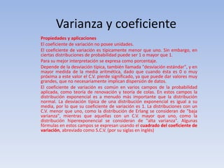 Varianza y coeficiente
Propiedades y aplicaciones
El coeficiente de variación no posee unidades.
El coeficiente de variación es típicamente menor que uno. Sin embargo, en
ciertas distribuciones de probabilidad puede ser 1 o mayor que 1.
Para su mejor interpretación se expresa como porcentaje.
Depende de la desviación típica, también llamada "desviación estándar", y en
mayor medida de la media aritmética, dado que cuando ésta es 0 o muy
próxima a este valor el C.V. pierde significado, ya que puede dar valores muy
grandes, que no necesariamente implican dispersión de datos.
El coeficiente de variación es común en varios campos de la probabilidad
aplicada, como teoría de renovación y teoría de colas. En estos campos la
distribución exponencial es a menudo más importante que la distribución
normal. La desviación típica de una distribución exponencial es igual a su
media, por lo que su coeficiente de variación es 1. La distribuciones con un
C.V. menor que uno, como la distribución de Erlang se consideran de "baja
varianza", mientras que aquellas con un C.V. mayor que uno, como la
distribución hiperexponencial se consideran de "alta varianza". Algunas
fórmulas en estos campos se expresan usando el cuadrado del coeficiente de
variación, abreviado como S.C.V. (por su siglas en inglés)
 