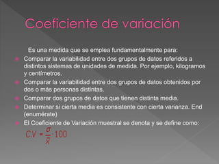Es una medida que se emplea fundamentalmente para:
 Comparar la variabilidad entre dos grupos de datos referidos a
distintos sistemas de unidades de medida. Por ejemplo, kilogramos
y centímetros.
 Comparar la variabilidad entre dos grupos de datos obtenidos por
dos o más personas distintas.
 Comparar dos grupos de datos que tienen distinta media.
 Determinar si cierta media es consistente con cierta varianza. End
(enumérate)
 El Coeficiente de Variación muestral se denota y se define como:
 