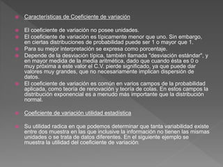  Características de Coeficiente de variación
 El coeficiente de variación no posee unidades.
 El coeficiente de variación es típicamente menor que uno. Sin embargo,
en ciertas distribuciones de probabilidad puede ser 1 o mayor que 1.
 Para su mejor interpretación se expresa como porcentaje.
 Depende de la desviación típica, también llamada "desviación estándar", y
en mayor medida de la media aritmética, dado que cuando ésta es 0 o
muy próxima a este valor el C.V. pierde significado, ya que puede dar
valores muy grandes, que no necesariamente implican dispersión de
datos.
 El coeficiente de variación es común en varios campos de la probabilidad
aplicada, como teoría de renovación y teoría de colas. En estos campos la
distribución exponencial es a menudo más importante que la distribución
normal.
 Coeficiente de variación utilidad estadística
 Su utilidad radica en que podemos determinar que tanta variabilidad existe
entre dos muestra en las que inclusive la información no tienen las mismas
unidades o se trata de datos diferentes. En el siguiente ejemplo se
muestra la utilidad del coeficiente de variación.
 