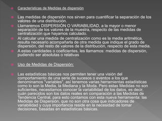  Características de Medidas de dispersión
 Las medidas de dispersión nos sirven para cuantificar la separación de los
valores de una distribución.
 Llamaremos DISPERSIÓN O VARIABILIDAD, a la mayor o menor
separación de los valores de la muestra, respecto de las medidas de
centralización que hayamos calculado.
 Al calcular una medida de centralización como es la media aritmética,
resulta necesario acompañarla de otra medida que indique el grado de
dispersión, del resto de valores de la distribución, respecto de esta media.
 A estas cantidades o coeficientes, les llamamos: medidas de dispersión,
pudiendo ser absolutas o relativas
 Uso de Medidas de Dispersión:
 Las estadísticas básicas nos permiten tener una visión del
comportamiento de una serie de sucesos o eventos a los que
denominamos "variables", así tenemos varias herramientas estadísticas
como lo son la Media, la Mediana y la Moda. Pero estas Medidas no son
suficientes, necesitamos conocer la variabilidad de los datos, es decir,
cuán parecidos son los datos reales en comparación a las Medidas de
Tendencia Central, para esto contamos con esta nueva herramienta: las
Medidas de Dispersión, que no son otra cosa que indicadores de
variabilidad y cuya importancia reside en la necesidad de tomar
decisiones, basadas en estadísticas básicas.
 