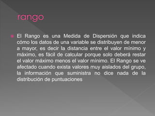  El Rango es una Medida de Dispersión que indica
cómo los datos de una variable se distribuyen de menor
a mayor, es decir la distancia entre el valor mínimo y
máximo, es fácil de calcular porque solo deberá restar
el valor máximo menos el valor mínimo. El Rango se ve
afectado cuando exista valores muy aislados del grupo,
la información que suministra no dice nada de la
distribución de puntuaciones
 