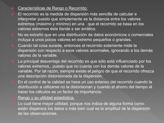  Características de Rango o Recorrido:
 El recorrido es la medida de dispersión más sencilla de calcular e
interpretar puesto que simplemente es la distancia entre los valores
extremos (máximo y mínimo) en una que el recorrido se basa en los
valores extremos éste tiende s ser errático.
 No es extraño que en una distribución de datos económicos o comerciales
incluya a unos pocos valores en extremo pequeños o grandes.
 Cuando tal cosa sucede, entonces el recorrido solamente mide la
dispersión con respecto a esos valores anormales, ignorando a los demás
valores de la variable.
 La principal desventaja del recorrido es que sólo está influenciado por los
valores extremos,, puesto que no cuenta con los demás valores de la
variable. Por tal razón, siempre existe el peligro de que el recorrido ofrezca
una descripción distorsionada de la dispersión.
 En el control de la calidad se hace un uso extenso del recorrido cuando la
distribución a utilizarse no la distorsionan y cuando el ahorro del tiempo al
hacer los cálculos es un factor de importancia.
 Rango y su utilidad estadística.
 Lo cual tiene mayor utilidad, porque nos indica de alguna forma como
están dispersos los datos o más bien cual es la amplitud de la dispersión
de las observaciones.
 