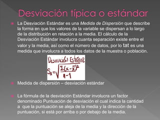  La Desviación Estándar es una Medida de Dispersión que describe
la forma en que los valores de la variable se dispersan a lo largo
de la distribución en relación a la media. El cálculo de la
Desviación Estándar involucra cuanta separación existe entre el
valor y la media, así como el número de datos, por lo tat es una
medida que involucra a todos los datos de la muestra o población.
 Medida de dispersión – desviación estándar
 La fórmula de la desviación Estándar involucra un factor
denominado Puntuación de desviación el cual indica la cantidad
a que la puntuación se aleja de la media y la dirección de la
puntuación, si está por arriba o por debajo de la media.
 