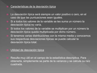  Características de la desviación típica
 La desviación típica será siempre un valor positivo o cero, en el
caso de que las puntuaciones sean iguales.
 Si a todos los valores de la variable se les suma un número la
desviación típica no varía.
 Si todos los valores de la variable se multiplican por un número la
desviación típica queda multiplicada por dicho número.
 Si tenemos varias distribuciones con la misma media y conocemos
sus respectivas desviaciones típicas se puede calcular la
desviación típica total.
 Utilidad de desviación típica
 Resulta muy útil en el campo de la estadística descriptiva. Para
obtenerla, simplemente se parte de la varianza y se calcula su raíz
cuadrada.
 