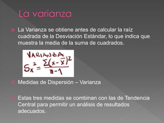  La Varianza se obtiene antes de calcular la raíz
cuadrada de la Desviación Estándar, lo que indica que
muestra la media de la suma de cuadrados.
 Medidas de Dispersión – Varianza
 Estas tres medidas se combinan con las de Tendencia
Central para permitir un análisis de resultados
adecuados.
 